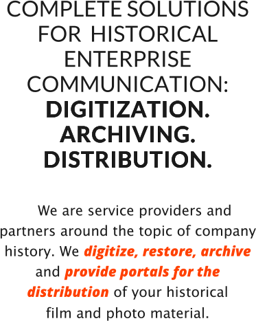 COMPLETE SOLUTIONS FOR  HISTORICAL  ENTERPRISE COMMUNICATION: D I G I T I Z A T I O N .   A R C H I V I N G .  D I S T R I B U T I O N .      We are service providers and partners around the topic of company history. We digitize, restore, archive and provide portals for the distribution of your historical  film and photo material.