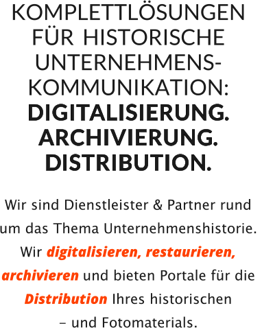 KOMPLETTLÖSUNGEN   FÜR  HISTORISCHE UNTERNEHMENS-KOMMUNIKATION: D I G I TA L I S I E R U N G.   A R C H I V I E R U N G.   DI S T R I B U T I O N.     Wir sind Dienstleister & Partner rund um das Thema Unternehmenshistorie.  Wir digitalisieren, restaurieren, archivieren und bieten Portale für die Distribution Ihres historischen  - und Fotomaterials.