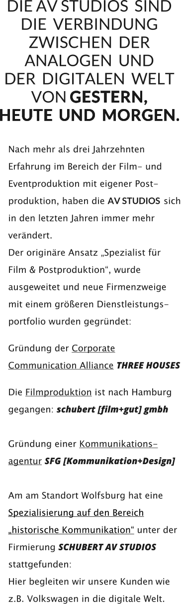 Nach mehr als drei Jahrzehnten Erfahrung im Bereich der Film- und Eventproduktion mit eigener Post- produktion, haben die AV STUDIOS  sich in den letzten Jahren immer mehr verändert.  Der originäre Ansatz „Spezialist für  Film & Postproduktion“, wurde ausgeweitet und neue Firmenzweige  mit einem größeren Dienstleistungs- portfolio wurden gegründet:         Gründung der Corporate Communication Alliance THREE HOUSES         Die Filmproduktion ist nach Hamburg gegangen: schubert [film+gut] gmbh    Gründung einer Kommunikations- agentur SFG [Kommunikation+Design]     Am am Standort Wolfsburg hat eine Spezialisierung auf den Bereich „historische Kommunikation“ unter der Firmierung SCHUBERT AV STUDIOS stattgefunden:  Hier begleiten wir unsere Kunden wie z.B. Volkswagen in die digitale Welt.   DIE AV STUDIOS  SIND  DIE  VERBINDUNG ZWISCHEN  DER ANALOGEN  UND   DER  DIGITALEN  WELT   VON G E S T E R N ,   H E U T E  U N D   M O R G E N .