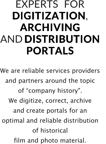 We are reliable services providers  and partners around the topic  of “company history". We digitize, correct, archive  and create portals for an  optimal and reliable distribution  of historical  film and photo material.   EXPERTS   FOR   D I G I T I Z A T I O N ,  A R C H I V I N G    AND D I S T R I B U T I O N    P O R T A L S