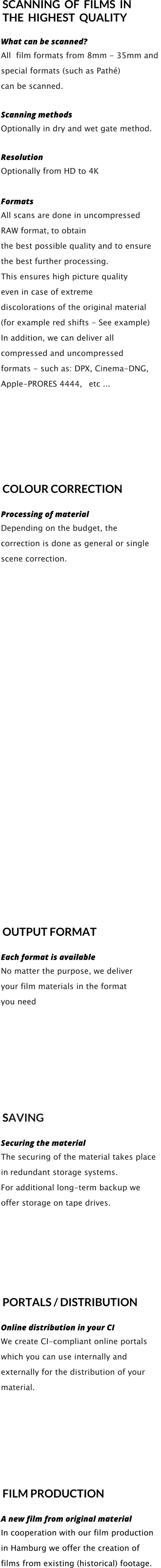 SCANNING  OF  FILMS  IN   THE  HIGHEST  QUALITY   What can be scanned? All  film formats from 8mm - 35mm and  special formats (such as Pathé)  can be scanned.     Scanning methods Optionally in dry and wet gate method.     Resolution Optionally from HD to 4K  Formats All scans are done in uncompressed  RAW format, to obtain  the best possible quality and to ensure  the best further processing. This ensures high picture quality  even in case of extreme  discolorations of the original material  (for example red shifts - See example) In addition, we can deliver all  compressed and uncompressed  formats - such as: DPX, Cinema-DNG,  Apple-PRORES 4444,   etc ...              COLOUR CORRECTION     Processing of material Depending on the budget, the  correction is done as general or single  scene correction.                           OUTPUT FORMAT     Each format is available No matter the purpose, we deliver  your film materials in the format  you need                 SAVING     Securing the material The securing of the material takes place  in redundant storage systems. For additional long-term backup we  offer storage on tape drives.       PORTALS / DISTRIBUTION     Online distribution in your CI We create CI-compliant online portals   which you can use internally and  externally for the distribution of your  material.       FILM PRODUCTION  A new film from original material In cooperation with our film production  in Hamburg we offer the creation of  films from existing (historical) footage.  